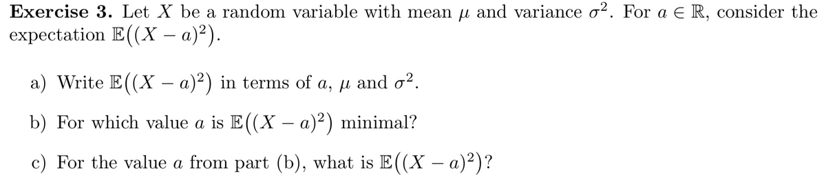 Exercise 3. Let X be a random variable with mean u and variance o2. For a E R, consider the
expectation E((X – a)²).
a) Write E((X – a)²) in terms of a, µ and o2.
b) For which value a is E((X – a)²) minimal?
c) For the value a from part (b), what is E((X – a)²)?
