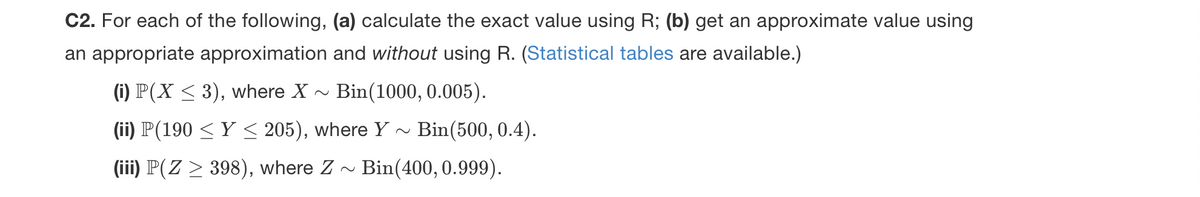 C2. For each of the following, (a) calculate the exact value using R; (b) get an approximate value using
an appropriate approximation and without using R. (Statistical tables are available.)
(i) P(X < 3), where X - Bin(1000, 0.005).
(ii) P(190 < Y < 205), where Y ~ Bin(500, 0.4).
(iii) P(Z > 398), where Z
Bin(400, 0.999).
