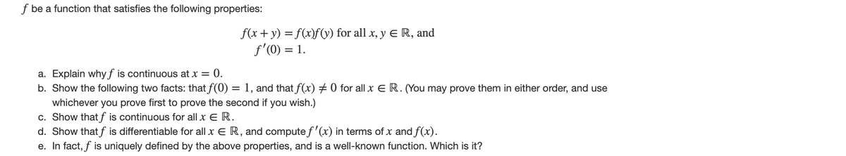 f be a function that satisfies the following properties:
f(x+y) = f(x)f(y) for all x, y E R, and
f'(0) = 1.
:0.
a. Explain whyƒ is continuous at x =
b. Show the following two facts: that f(0) = 1, and that f(x) # 0 for all x E R. (You may prove them in either order, and use
whichever you prove first to prove the second if you wish.)
c. Show that f is continuous for all x E R.
d. Show that f is differentiable for all x E R, and compute f'(x) in terms of x and f(x).
e. In fact, f is uniquely defined by the above properties, and is a well-known function. Which is it?
