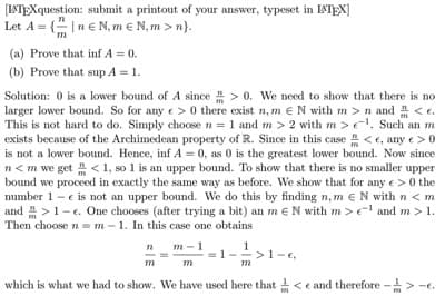 [LATEXquestion: submit a printout of your answer, typeset in LTEX]
Let A = {" |n € N, m e N, m > n}.
m
(a) Prove that inf A = 0.
(b) Prove that sup A = 1.
Solution: 0 is a lower bound of A since > 0. We need to show that there is no
larger lower bound. So for anye>0 there exist n, m eN with m >n and <e.
This is not hard to do. Simply choose n = 1 and m > 2 with m > el. Such an m
exists because of the Archimedean property of R. Since in this case <e, any e>0
is not a lower bound. Hence, inf A = 0, as 0 is the greatest lower bound. Now since
n<m we get < 1, so 1 is an upper bound. To show that there is no smaller upper
bound we proceed in exactly the same way as before. We show that for any e> 0 the
number 1 - e is not an upper bound. We do this by finding n, m eN with n < m
and >1-e. One chooses (after trying a bit) an m eN with m > e and m > 1.
Then choose n = m - 1. In this case one obtains
1
>1-e,
m-1
which is what we had to show. We have used here that < e and therefore ->

