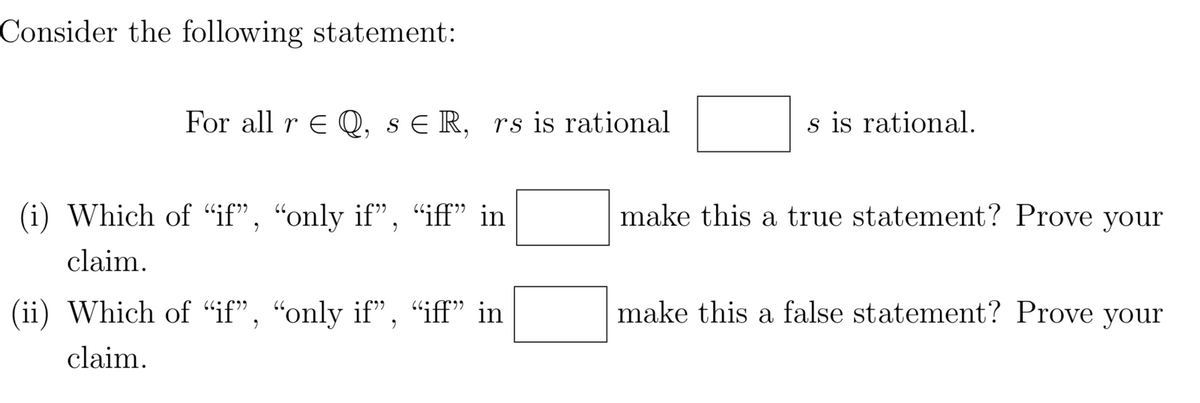 Consider the following statement:
For all r E Q, s E R, rs is rational
s is rational.
(i) Which of “if", “only if", "iff" in
make this a true statement? Prove
your
claim.
(ii) Which of "if", "only if", "iff" in
make this a false statement? Prove your
claim.
