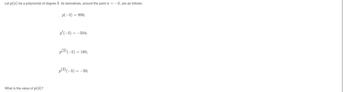 Let p(x) be a polynomial of degree 3. Its derivatives, around the point x =
:-5, are as follows:
p(-5) = 908;
p(-5) = –504;
p(2) (-5) = 180;
p(3)(-5) = -30;
What is the value of p(4)?
