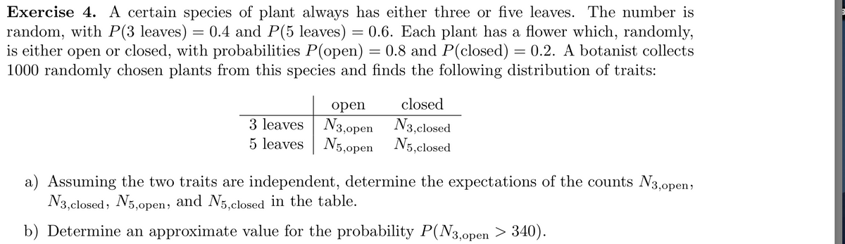 Exercise 4. A certain species of plant always has either three or five leaves. The number is
random, with P(3 leaves) = 0.4 and P(5 leaves) = 0.6. Each plant has a flower which, randomly,
is either open or closed, with probabilities P(open) = 0.8 and P(closed) = 0.2. A botanist collects
1000 randomly chosen plants from this species and finds the following distribution of traits:
open
closed
3 leaves N3,0pen N3,closed
5 leaves N5,0pen N5,closed
a) Assuming the two traits are independent, determine the expectations of the counts N3.open;
N3,closed, N5,open, in the table.
and N5,closed
b) Determine an approximate value for the probability P(N3,0open > 340).
