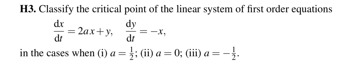 H3. Classify the critical point of the linear system of first order equations
dx
dy
2ах+у,
dt
dt
in the cases when (i) a =
3: (ii) а %3D 0; (i) а — —
1
2.
