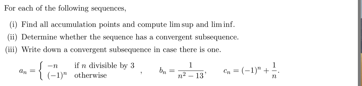 For each of the following sequences,
(i) Find all accumulation points and compute lim sup and lim inf.
(ii) Determine whether the sequence has a convergent subsequence.
(iii) Write down a convergent subsequence in case there is one.
if n divisible by 3
1
1
-n
bn
Cn = (-1)" + ;
an
(-1)" otherwise
n2 – 13'
n
||
