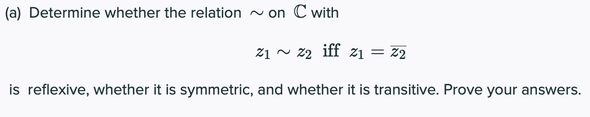(a) Determine whether the relation ~ on C with
2₁ ~ 22 iff 21 = Z2
is reflexive, whether it is symmetric, and whether it is transitive. Prove your answers.