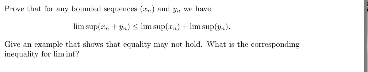 Prove that for any bounded sequences (xn) and yn we have
lim sup(xn + Yn) < lim sup(xn) + lim sup(yn).
Give an example that shows that equality may not hold. What is the corresponding
inequality for lim inf?
