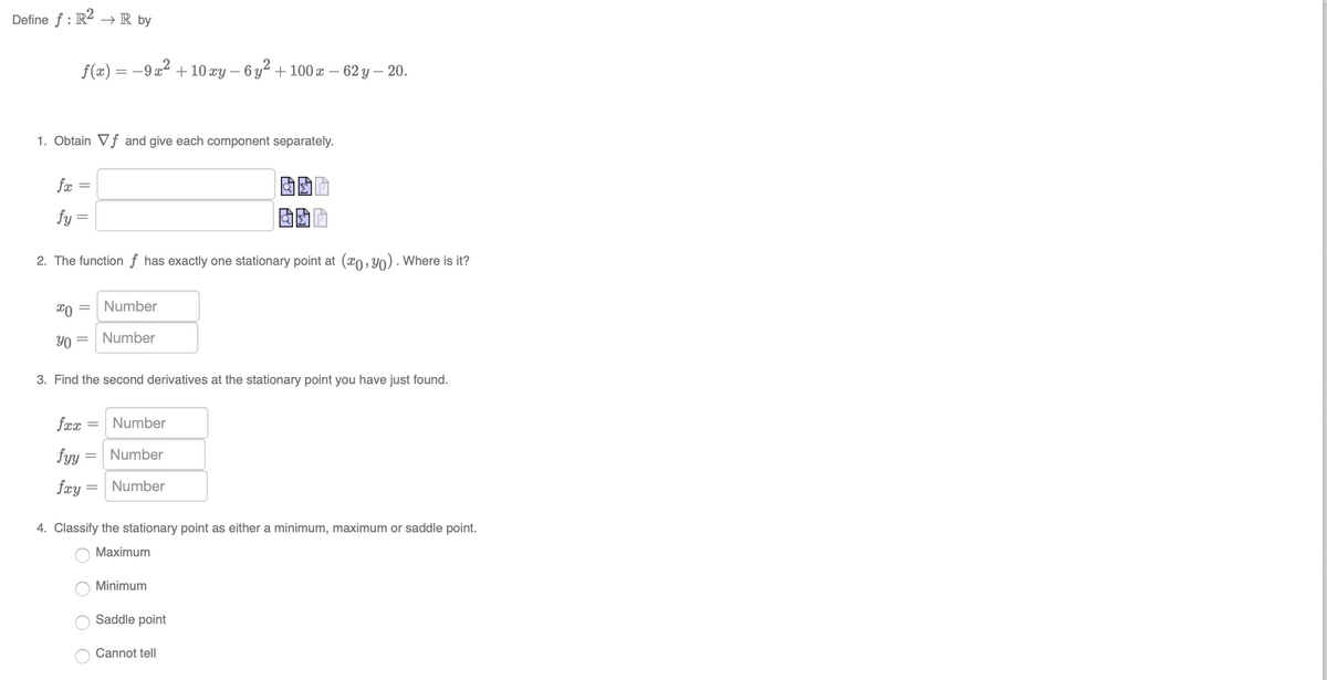 Define f : R2
→ R by
f(x) = -9 x2 +10 xy – 6 y² + 100 x – 62 y – 20.
1. Obtain Vf and give each component separately.
fæ =
fy =
2. The function ƒ has exactly one stationary point at (x0, Y0) · Where is it?
Number
Y0 =
Number
3. Find the second derivatives at the stationary point you have just found.
fæx
Number
fyy
Number
fæy =
Number
4. Classify the stationary point as either a minimum, maximum or saddle point.
Мaximum
Minimum
Saddle point
Cannot tell
