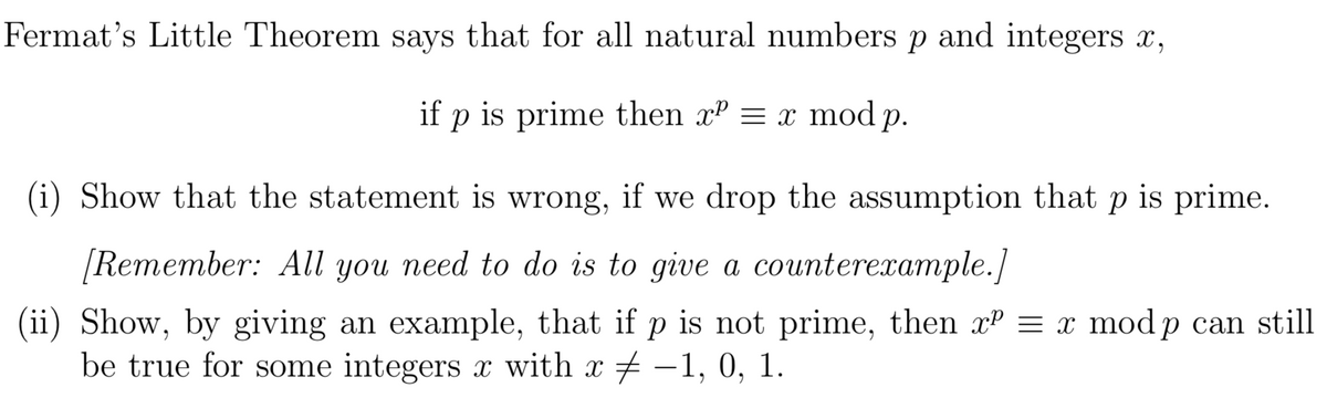 Fermat's Little Theorem says that for all natural numbers p and integers x,
if p is prime then xº = x mod p.
(i) Show that the statement is wrong, if we drop the assumption that p is prime.
[Remember: All you need to do is to give a counterexample.]
(ii) Show, by giving an example, that if p is not prime, then xP = x mod p can still
be true for some integers x with x -1, 0, 1.

