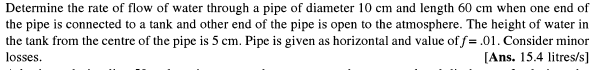 Determine the rate of flow of water through a pipe of diameter 10 cm and length 60 cm when one end of
the pipe is connected to a tank and other end of the pipe is open to the atmosphere. The height of water in
the tank from the centre of the pipe is 5 cm. Pipe is given as horizontal and value of f= .01. Consider minor
[Ans. 15.4 litres/s]
losses.
