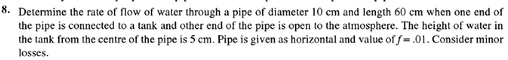 8. Determine the rate of flow of water through a pipe of diameter 10 cm and length 60 cm when one end of
the pipe is connected to a tank and other end of the pipe is open to the atmosphere. The height of water in
the tank from the centre of the pipe is 5 cm. Pipe is given as horizontal and value of f= .01. Consider minor
losses.
