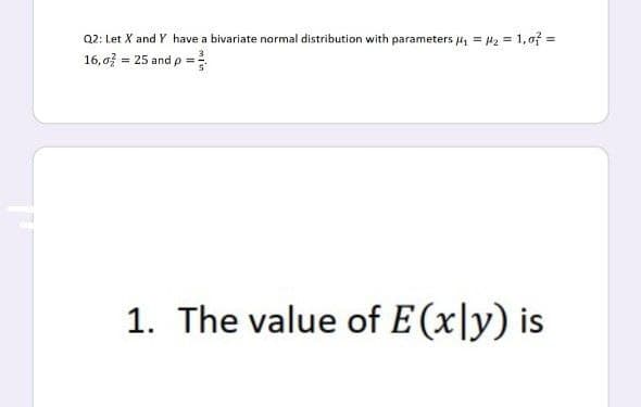 Q2: Let X and Y have a bivariate normal distribution with parameters 4, = l2 = 1, of =
16, o = 25 and p =
1. The value of E (x\y) is
