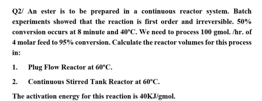 Q2/ An ester is to be prepared in a continuous reactor system. Batch
experiments showed that the reaction is first order and irreversible. 50%
conversion occurs at 8 minute and 40°C. We need to process 100 gmol. /hr. of
4 molar feed to 95% conversion. Calculate the reactor volumes for this process
in:
1.
Plug Flow Reactor at 60°C.
2.
Continuous Stirred Tank Reactor at 60°C.
The activation energy for this reaction is 40KJ/gmol.
