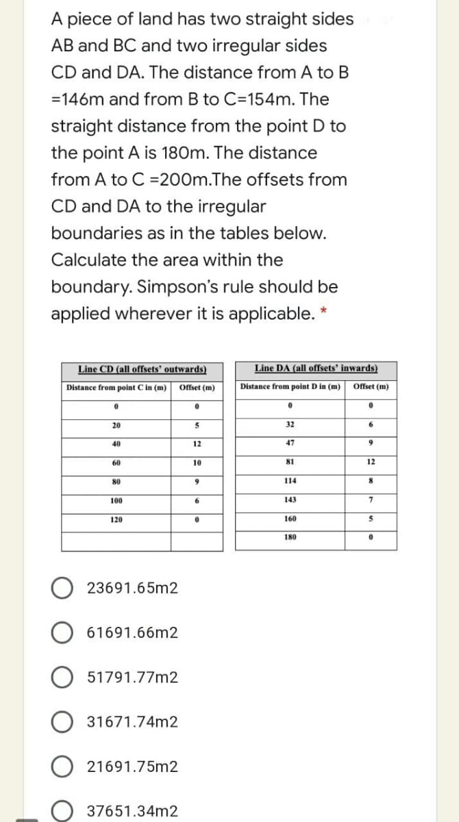 A piece of land has two straight sides
AB and BC and two irregular sides
CD and DA. The distance from A to B
=146m and from B to C=154m. The
straight distance from the point D to
the point A is 180m. The distance
from A to C =200m.The offsets from
CD and DA to the irregular
boundaries as in the tables below.
Calculate the area within the
boundary. Simpson's rule should be
applied wherever it is applicable. *
Line CD (all offsets' outwards)
Line DA (all offsets' inwards)
Distance from point C in (m)
Offset (m)
Distance from point D in (m)
Offset (m)
20
5
32
6.
40
12
47
60
10
81
12
80
114
8
100
143
120
160
5
180
23691.65m2
61691.66m2
51791.77m2
31671.74m2
O 21691.75m2
37651.34m2
