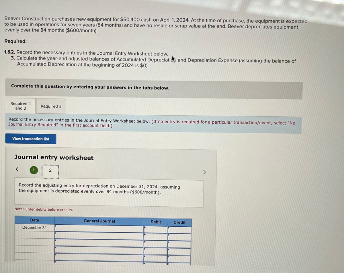 Beaver Construction purchases new equipment for $50,400 cash on April 1, 2024. At the time of purchase, the equipment is expected
to be used in operations for seven years (84 months) and have no resale or scrap value at the end. Beaver depreciates equipment
evenly over the 84 months ($600/month).
Required:
1.&2. Record the necessary entries in the Journal Entry Worksheet below.
3. Calculate the year-end adjusted balances of Accumulated Depreciation and Depreciation Expense (assuming the balance of
Accumulated Depreciation at the beginning of 2024 is $0).
Complete this question by entering your answers in the tabs below.
Required 1
and 2
Record the necessary entries in the Journal Entry Worksheet below. (If no entry is required for a particular transaction/event, select "No
Journal Entry Required" in the first account field.)
Required 3
View transaction list
Journal entry worksheet
<
1
2
Record the adjusting entry for depreciation on December 31, 2024, assuming
the equipment is depreciated evenly over 84 months ($600/month).
Note: Enter debits before credits.
Date
December 31
General Journal
Debit
Credit
>