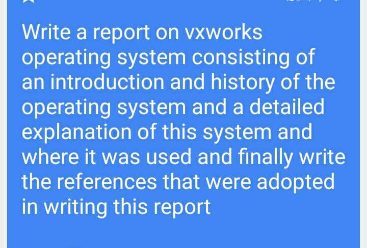 Write a report on vxworks
operating system consisting of
an introduction and history of the
operating system and a detailed
explanation of this system and
where it was used and finally write
the references that were adopted
in writing this report
