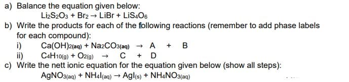 a) Balance the equation given below:
LizS203 + Br2 → LiBr + LIS4O6
b) Write the products for each of the following reactions (remember to add phase labels
for each compound):
i)
Ca(OH)2(aq) + Na2CO3(aq) → A + B
ii)
C4H10(9) + O2(g) → C + D
c) Write the nett ionic equation for the equation given below (show all steps):
AGNO3(aq) + NH4|(aq) → Agl(s) + NH4NO3(aq)
