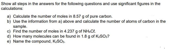 Show all steps in the answers for the following questions and use significant figures in the
calculations:
a) Calculate the number of moles in 8.57 g of pure carbon.
b) Use the information from a) above and calculate the number of atoms of carbon in the
sample.
c) Find the number of moles in 4.237 g of NH4Ct.
d) How many molecules can be found in 1.8 g of K2SO3?
e) Name the compound, K2SO3.
