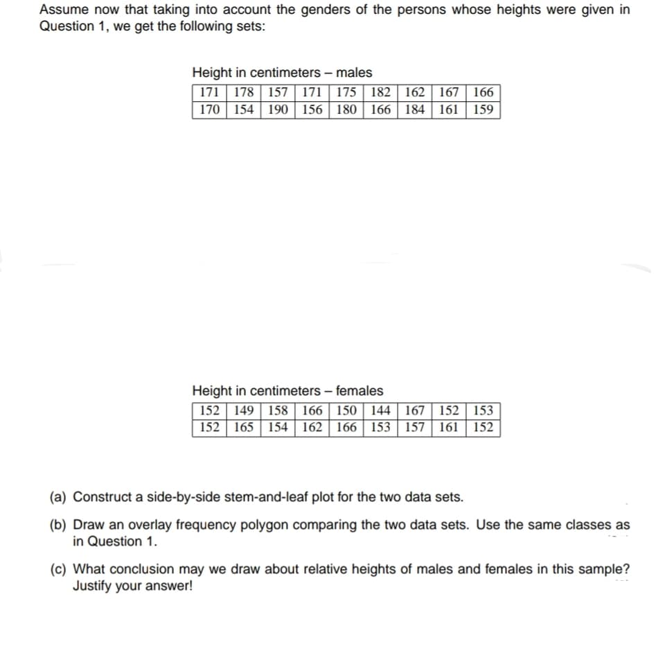 (a) Construct a side-by-side stem-and-leaf plot for the two data sets.
(b) Draw an overlay frequency polygon comparing the two data sets. Use the same classes as
in Question 1.
(c) What conclusion may we draw about relative heights of males and females in this sample?
Justify your answer!
