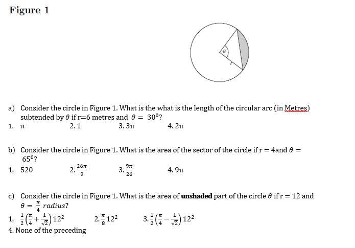 Figure 1
a) Consider the circle in Figure 1. What is the what is the length of the circular arc (in Metres)
subtended by 0 if r=6 metres and 0 = 30°?
1. T
2. 1
3. Зп
4.2п
b) Consider the circle in Figure 1. What is the area of the sector of the circle if r= 4and e =
65°?
267
1. 520
2.-
4. 9n
9
26
c) Consider the circle in Figure 1. What is the area of unshaded part of the circle 0 if r= 12 and
e = " radius?
1. +) 122
2.플 12
3.(-) 12?
4. None of the preceding
3.
