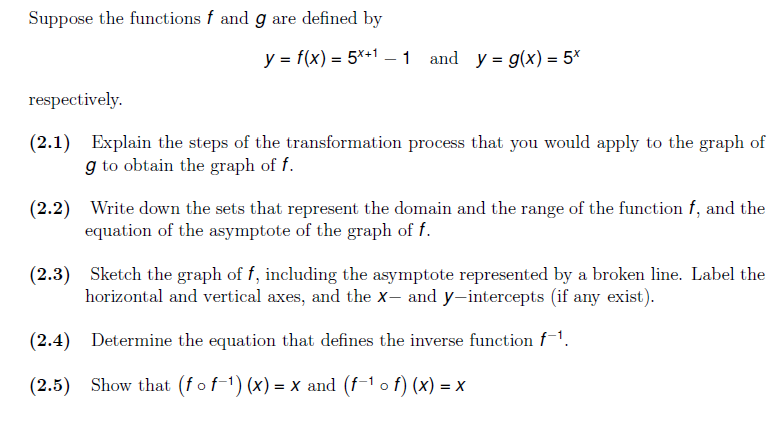 Suppose the functions f and g are defined by
y = f(x) = 5*+1 –1 and y = g(x) = 5*
respectively.
(2.1) Explain the steps of the transformation process that you would apply to the graph of
g to obtain the graph of f.
(2.2) Write down the sets that represent the domain and the range of the function f, and the
equation of the asymptote of the graph of f.
(2.3) Sketch the graph of f, including the asymptote represented by a broken line. Label the
horizontal and vertical axes, and the x- and y-intercepts (if any exist).
(2.4) Determine the equation that defines the inverse function f-1.
(2.5) Show that (f of-1) (x) = x and (f-1 o f) (x) = x

