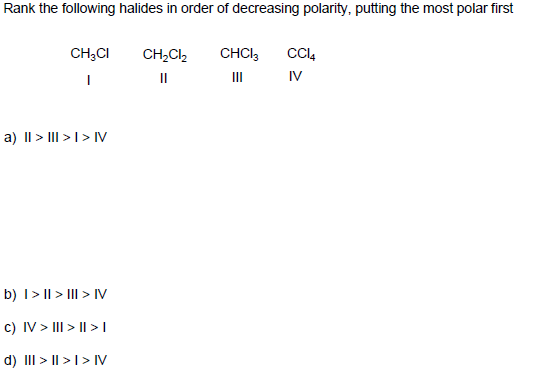 Rank the following halides in order of decreasing polarity, putting the most polar first
CH;CI
CH,Cl,
CHCI3
II
II
IV
a) II > III >I> IV
b) I> || > III > IV
c) IV > III > || >I
d) III > I| >I> IV
