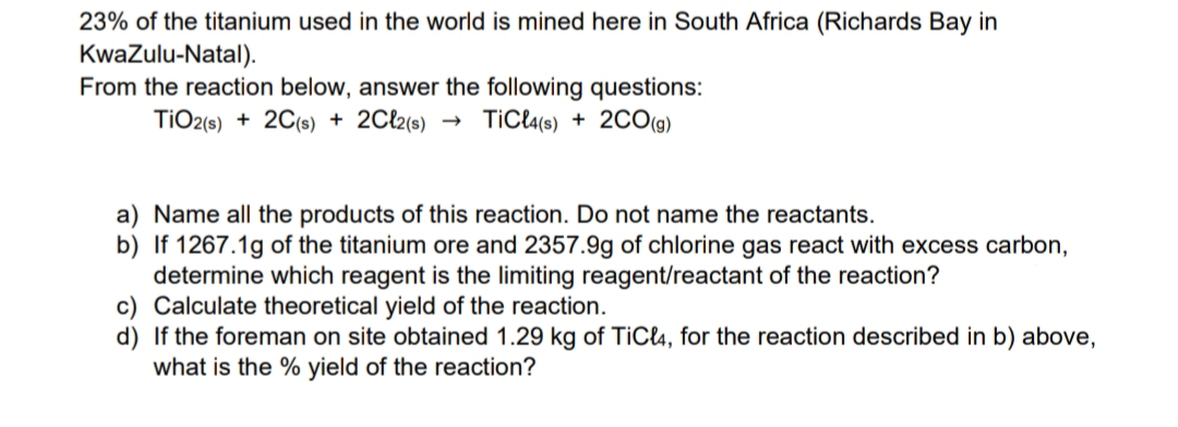 23% of the titanium used in the world is mined here in South Africa (Richards Bay in
KwaZulu-Natal).
From the reaction below, answer the following questions:
TIO2(s) + 2C(s) + 2Cl2(s)
TiCl4(s) + 200(g)
a) Name all the products of this reaction. Do not name the reactants.
b) If 1267.1g of the titanium ore and 2357.9g of chlorine gas react with excess carbon,
determine which reagent is the limiting reagent/reactant of the reaction?
c) Calculate theoretical yield of the reaction.
d) If the foreman on site obtained 1.29 kg of TiCl4, for the reaction described in b) above,
what is the % yield of the reaction?
