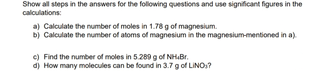 Show all steps in the answers for the following questions and use significant figures in the
calculations:
a) Calculate the number of moles in 1.78 g of magnesium.
b) Calculate the number of atoms of magnesium in the magnesium-mentioned in a).
c) Find the number of moles in 5.289 g of NH4Br.
d) How many molecules can be found in 3.7 g of LINO3?
