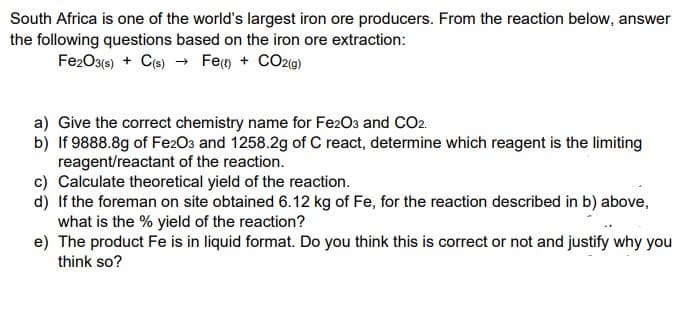 South Africa is one of the world's largest iron ore producers. From the reaction below, answer
the following questions based on the iron ore extraction:
Fe2O3(e) + Co) → Fem + COz(9)
a) Give the correct chemistry name for Fe2O3 and CO2.
b) If 9888.8g of Fe2Os and 1258.2g of C react, determine which reagent is the limiting
reagent/reactant of the reaction.
c) Calculate theoretical yield of the reaction.
d) If the foreman on site obtained 6.12 kg of Fe, for the reaction described in b) above,
what is the % yield of the reaction?
e) The product Fe is in liquid format. Do you think this is correct or not and justify why you
think so?
