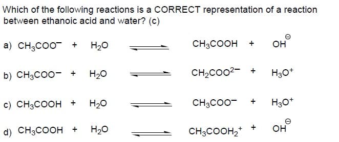 Which of the following reactions is a CORRECT representation of a reaction
between ethanoic acid and water? (c)
a) CH3CO0 +
H20
CH3COOH
Он
b) CH3CO0- +
H20
CH2CO02- +
c) CH3COOH +
H20
CH3CO0-
H30*
d) CH3COOH +
H20
CH3COOH,*
+
он
