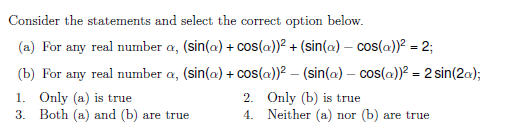 Consider the statements and select the correct option below.
(a) For any real number a, (sin(a) + cos(a))? + (sin(a) – cos(a))? = 2;
(b) For any real number a, (sin(a) + cos(a))? – (sin(a) – cos(a))? = 2 sin(2a);
1. Only (a) is true
3. Both (a) and (b) are true
2. Only (b) is true
4. Neither (a) nor (b) are true

