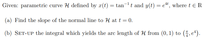 Given: parametric curve H defined by x(t) tan¯¹ t and y(t) = e¹t, where t = R
(a) Find the slope of the normal line to H at t = 0.
(b) SET-UP the integral which yields the arc length of H from (0, 1) to (7,e¹).