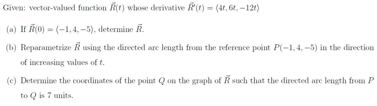 Given: vector-valued function R(t) whose derivative R'(t) = (4t, 6t, —12t)
(a) If R(0) = (-1,4,-5), determine R.
(b) Reparametrize R using the directed arc length from the reference point P(-1,4,-5) in the direction
of increasing values of t.
(c) Determine the coordinates of the point Q on the graph of such that the directed arc length from P
to Q is 7 units.