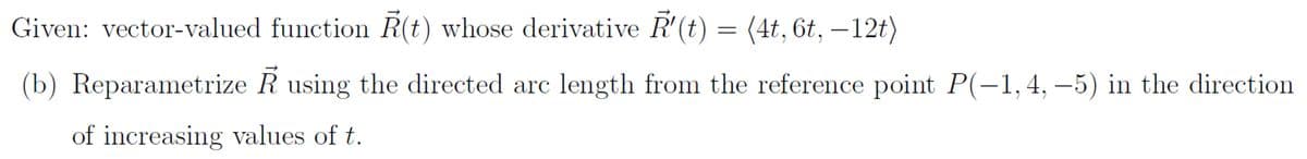 Given: vector-valued function R(t) whose derivative R'(t) = (4t, 6t, —12t)
(b) Reparametrize R using the directed arc length from the reference point P(-1,4,-5) in the direction
of increasing values of t.