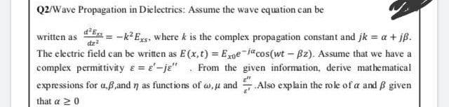 Q2/Wave Propagation in Dielectrics: Assume the wave equation can be
E = -k Exs, where k is the complex propagation constant and jk = a + jß.
The electric field can be written as E(x,t) = Exge-jacos(wt - B2). Assume that we have a
complex permittivity e = e'-je" . From the given information, derive mathematical
expressions for aß,and n as functions of w, u and .Also explain the role of a and B given
written as
dz?
that a 20
