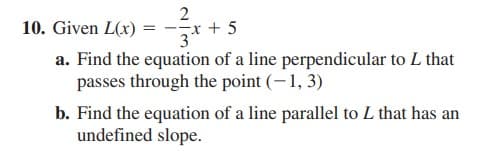 2
x + 5
10. Given L(x)
a. Find the equation of a line perpendicular to L that
passes through the point (-1, 3)
b. Find the equation of a line parallel to L that has an
undefined slope.
