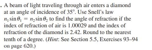 . A beam of light traveling through air enters a diamond
at an angle of incidence of 35°. Use Snell's law
n, sin 0, = n, sin 0, to find the angle of refraction if the
index of refraction of air is 1.00029 and the index of
refraction of the diamond is 2.42. Round to the nearest
tenth of a degree. (Hint: See Section 5.5, Exercises 93–-94
on page 620.)
