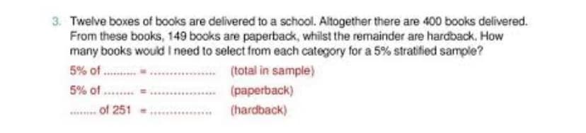 3. Twelve boxes of books are delivered to a school. Altogether there are 400 books delivered.
From these books, 149 books are paperback, whilst the remainder are hardback. How
many books would I need to select from each category for a 5% stratified sample?
5% of.....
(total in sample)
5% of.....
(paperback)
(hardback)
of 251