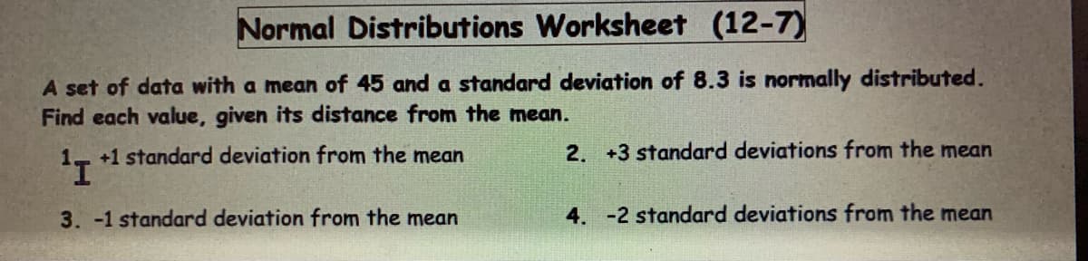 Normal Distributions Worksheet (12-7)
A set of data with a mean of 45 and a standard deviation of 8.3 is normally distributed.
Find each value, given its distance from the mean.
+1 standard deviation from the mean
2. +3 standard deviations from the mean
¹I
3. -1 standard deviation from the mean
4. -2 standard deviations from the mean