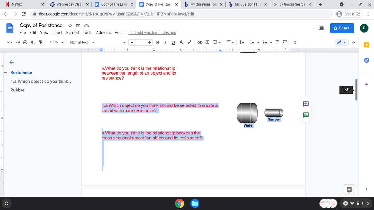 N Netflix
A Wednesday Class
E Copy of The Laws x
Copy of Resistanc x
b My Questions | bar x
b My Questions | ba x
G g- Google Search x
+
A docs.google.com/document/d/1bOgCNFwMKipOnEZOSAV1Vr72Jb1-IPjzrxnPqOH8ycl/edit
8 Guest (2)
Copy of Resistance
File Edit View Insert Format Tools Add-ons Help Last edit was 5 minutes ago
a Share
100%
Normal text
в IU A
E - E E
+
| 1
2 | 3 | 4
| 6 | 7
b.What do you think is the relationship
between the length of an object and its
resistance?
Resistance
4.a.Which object do you think..
Rubber
1 of 3
4.a.Which object do you think should be selected to create a
circuit with more resistance?
Narrow
Wide
b.What do you think is the relationship between the
cross-sectional area of an object and its resistance?
1 8:12
