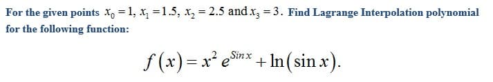 For the given points X, = 1, x, =1.5, x, = 2.5 and x, = 3. Find Lagrange Interpolation polynomial
for the following function:
f (x) = x² e* + In (sin x).
+ In(sin x).
Sinx
