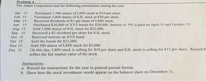 Problem 4
The Adam Corporation had the following transactions during the year:
Jan. 15
Feb 15
Purchased 1,500 shares of LMN stock at S10 per share.
Purchased 3,000 shares of KJL stock at $20 per share.
Received dividends of $1 per share of LMN stock.
Purchased $20,000 of XYZ bonds for $20,000. Interest of 9% is paid on April 15 and October 15.
Sold 1,000 shares of KJL stock for $22,000.
Received a $2 dividend per share for KJL stock.
Received interest on XYZ bond.
Sold the bonds for $21,000.
Sold 500 shares of LMN stock for $5,000.
Mar 15
Apr 15
Aug 15
Sep 15
Oct 15
Oct 15
Nov 15
On this day, LMN stock is selling for $19 per share and KJL stock is selling for $12 per share. Record th
reflect the fair market value of the stock.
Dec 31
Instructions:
a. Record the transactions for the year in general journal format.
b. Show how the stock investment would appear on the balance sheet on December 31.
