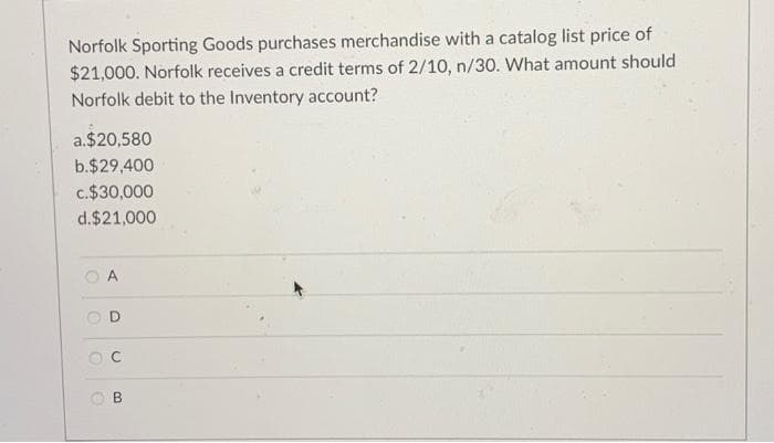 Norfolk Sporting Goods purchases merchandise with a catalog list price of
$21,000. Norfolk receives a credit terms of 2/10, n/30. What amount should
Norfolk debit to the Inventory account?
a.$20,580
b.$29,400
c.$30,000
d.$21,000
O A
O B
