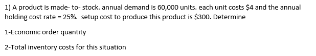 1) A product is made- to- stock. annual demand is 60,000 units. each unit costs $4 and the annual
holding cost rate = 25%. setup cost to produce this product is $300. Determine
1-Economic order quantity
2-Total inventory costs for this situation
