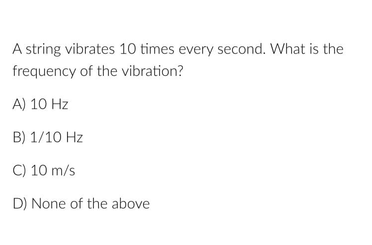 A string vibrates 10 times every second. What is the
frequency of the vibration?
A) 10 Hz
B) 1/10 Hz
C) 10 m/s
D) None of the above