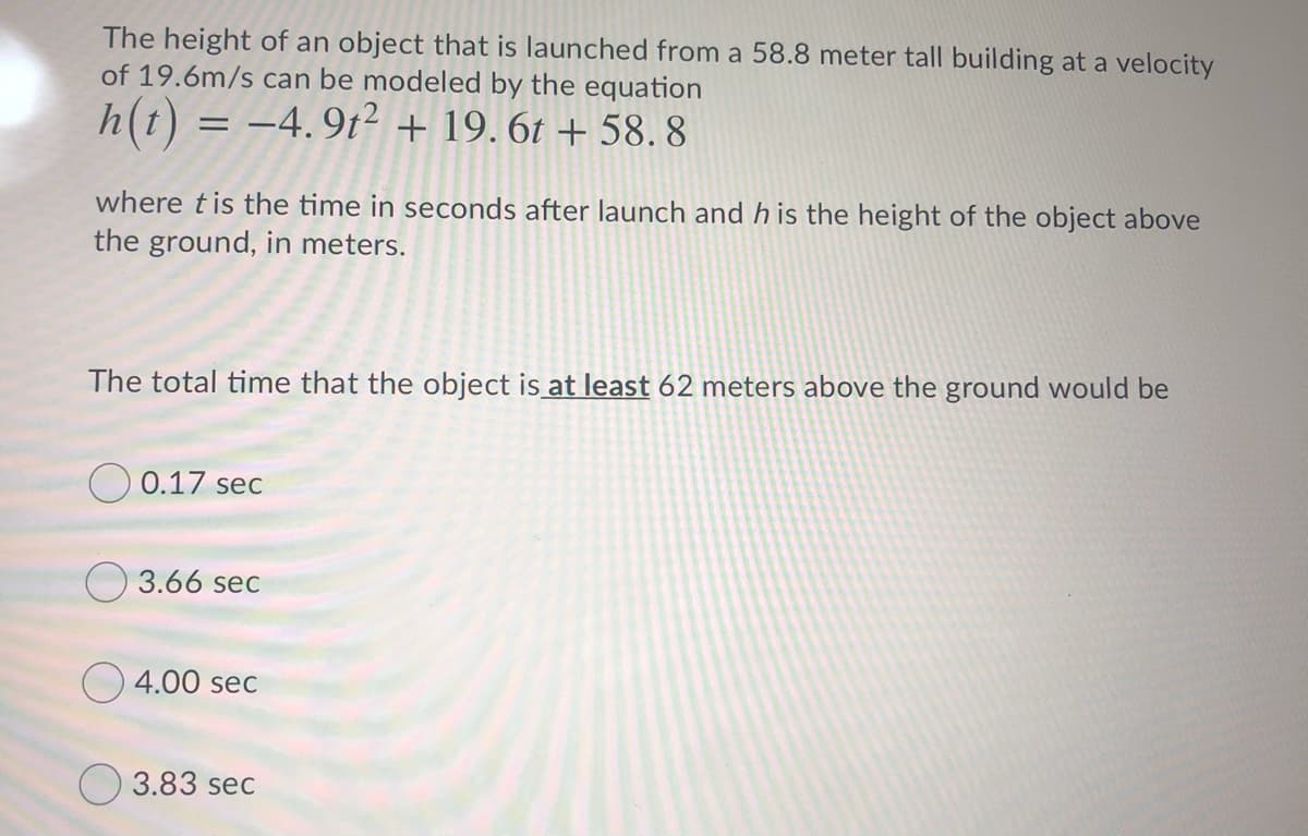 The height of an object that is launched from a 58.8 meter tall building at a velocity
of 19.6m/s can be modeled by the equation
h(t) = -4.9t² + 19. 6t + 58. 8
where tis the time in seconds after launch and h is the height of the object above
the ground, in meters.
The total time that the object is at least 62 meters above the ground would be
O 0.17 sec
3.66 sec
O 4.00 sec
O 3.83 sec
