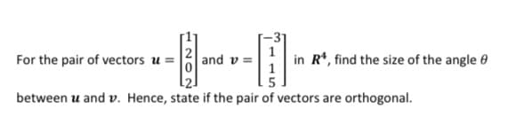 For the pair of vectors u = |
and v
in R*, find the size of the angle e
between u and v. Hence, state if the pair of vectors are orthogonal.
