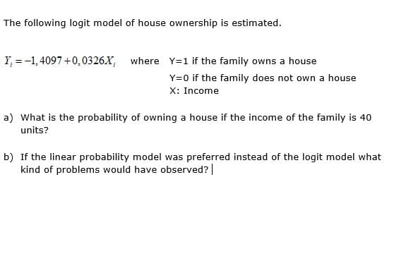 The following logit model of house ownership is estimated.
Y, = -1, 4097 +0,0326.X, where Y=1 if the family owns a house
Y=0 if the family does not own a house
X: Income

