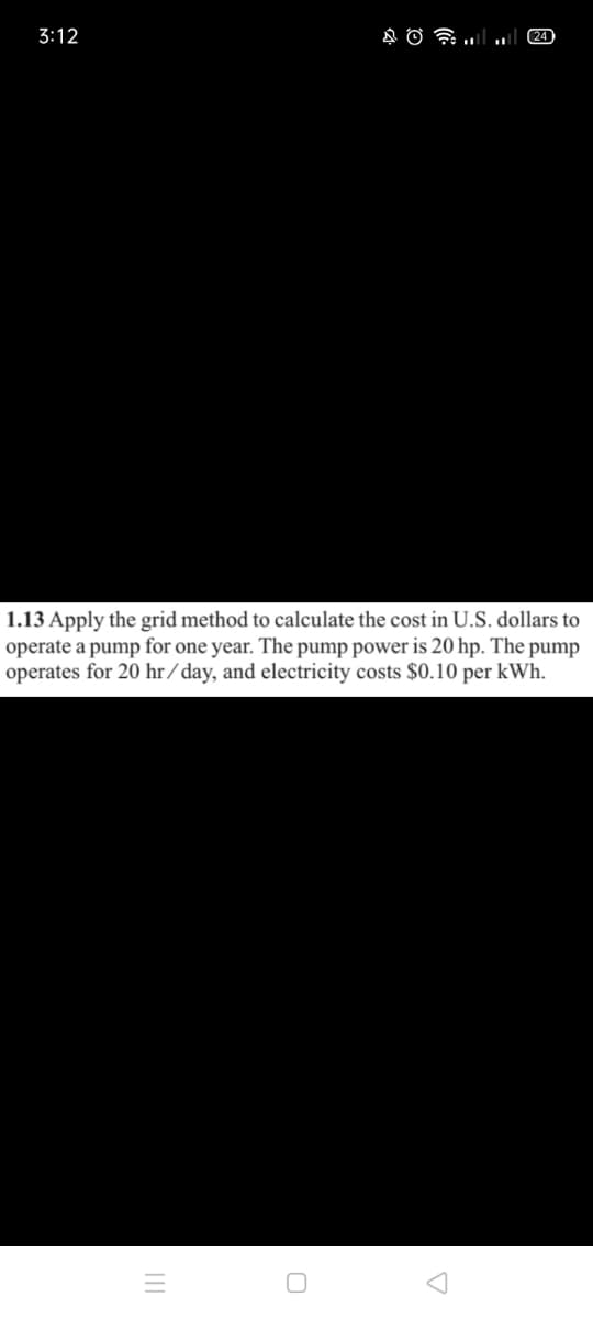 3:12
24
1.13 Apply the grid method to calculate the cost in U.S. dollars to
operate a pump for one year. The pump power is 20 hp. The pump
operates for 20 hr /day, and electricity costs $0.10 per kWh.

