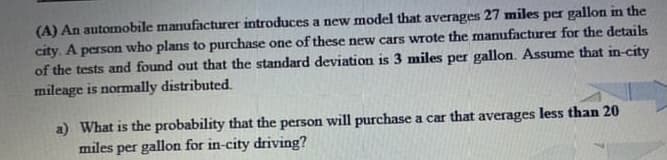 (A) An automobile manufacturer introduces a new model that averages 27 miles per gallon in the
city. A person who plans to purchase one of these new cars wrote the manufacturer for the details
of the tests and found out that the standard deviation is 3 miles per gallon. Assume that in-city
mileage is normally distributed.
a) What is the probability that the person will purchase a car that averages less than 20
miles per gallon for in-city driving?
